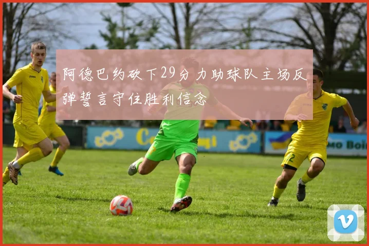 阿德巴约砍下29分力助球队主场反弹誓言守住胜利信念