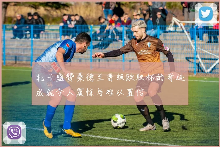 扎卡盛赞桑德兰晋级欧联杯的奇迹成就令人震惊与难以置信