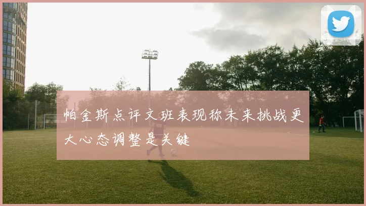 帕金斯点评文班表现称未来挑战更大心态调整是关键