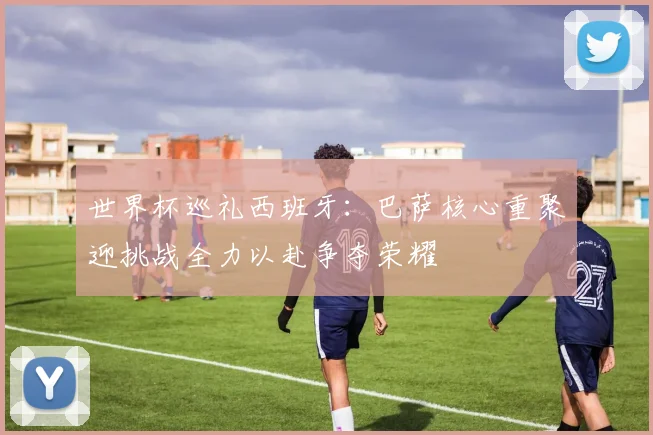 世界杯巡礼西班牙：巴萨核心重聚迎挑战全力以赴争夺荣耀