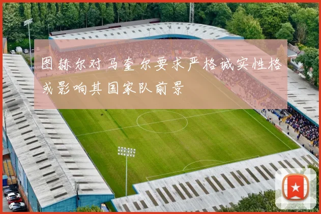 图赫尔对马奎尔要求严格诚实性格或影响其国家队前景