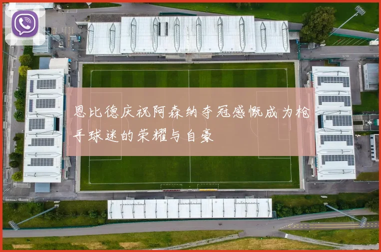 恩比德庆祝阿森纳夺冠感慨成为枪手球迷的荣耀与自豪