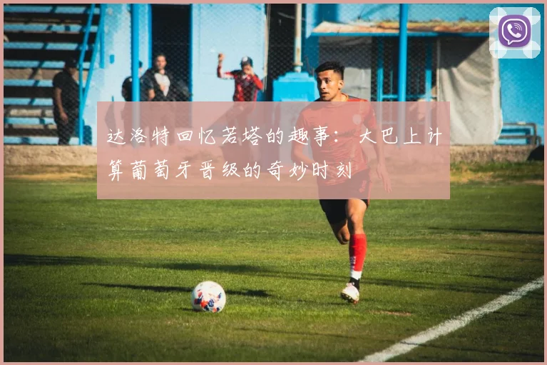 达洛特回忆若塔的趣事：大巴上计算葡萄牙晋级的奇妙时刻