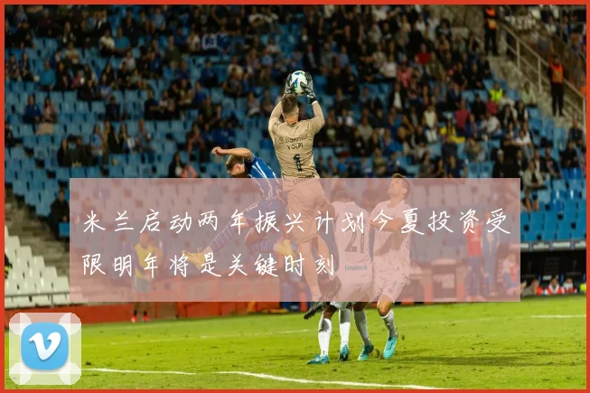 米兰启动两年振兴计划今夏投资受限明年将是关键时刻