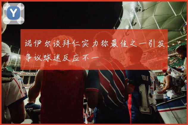 诺伊尔谈拜仁实力称最佳之一引发争议球迷反应不一