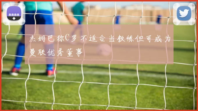 杰姆巴称C罗不适合当教练但可成为曼联优秀董事