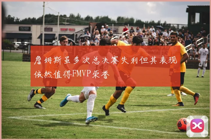 詹姆斯虽多次总决赛失利但其表现依然值得FMVP荣誉