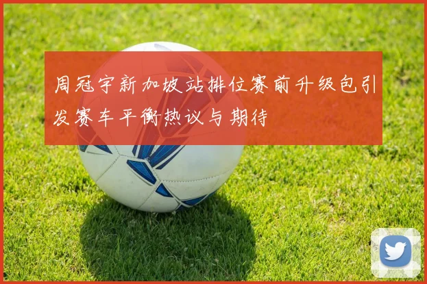 周冠宇新加坡站排位赛前升级包引发赛车平衡热议与期待